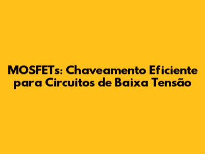 MOSFETs: Chaveamento Eficiente para Circuitos de Baixa Tensão