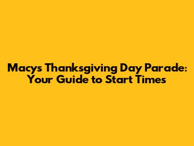 Macy's Thanksgiving Day Parade: Your Guide to Start Times