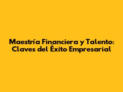 Maestría Financiera y Talento: Claves del Éxito Empresarial