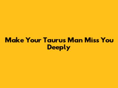 Make Your Taurus Man Miss You Deeply
