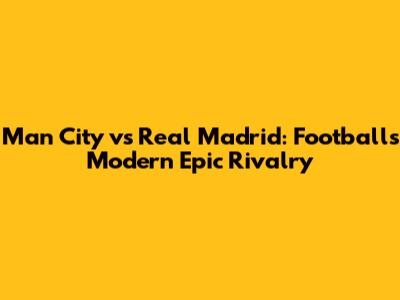 Man City vs Real Madrid: Football's Modern Epic Rivalry