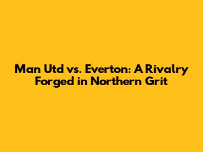Man Utd vs. Everton: A Rivalry Forged in Northern Grit