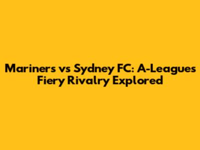 Mariners vs Sydney FC: A-League's Fiery Rivalry Explored