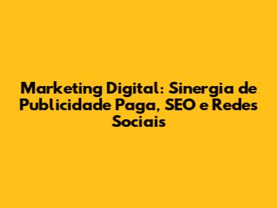 Marketing Digital: Sinergia de Publicidade Paga, SEO e Redes Sociais