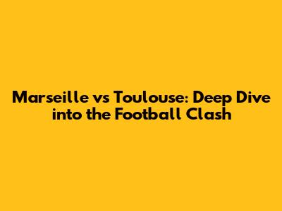Marseille vs Toulouse: Deep Dive into the Football Clash
