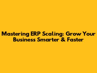 Mastering ERP Scaling: Grow Your Business Smarter & Faster