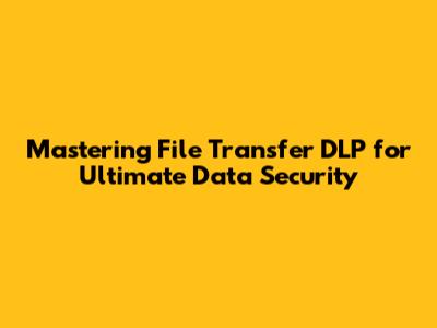 Mastering File Transfer DLP for Ultimate Data Security