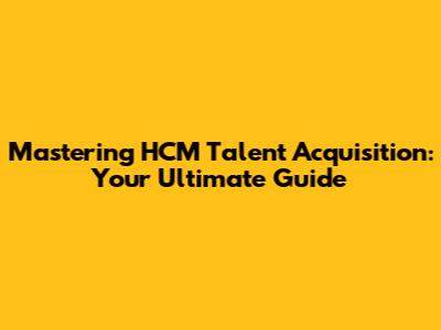Mastering HCM Talent Acquisition: Your Ultimate Guide