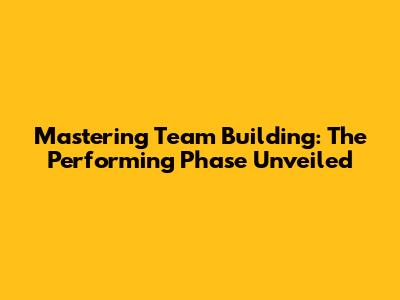 Mastering Team Building: The Performing Phase Unveiled