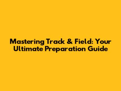 Mastering Track & Field: Your Ultimate Preparation Guide