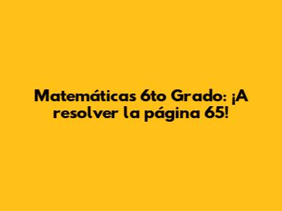 Matemáticas 6to Grado: ¡A resolver la página 65!