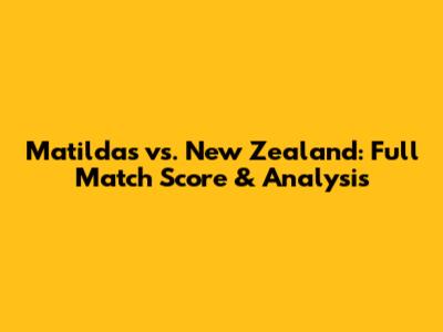 Matildas vs. New Zealand: Full Match Score & Analysis