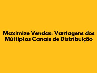 Maximize Vendas: Vantagens dos Múltiplos Canais de Distribuição