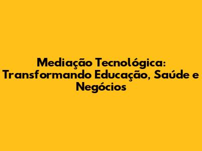 Mediação Tecnológica: Transformando Educação, Saúde e Negócios
