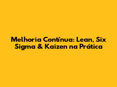 Melhoria Contínua: Lean, Six Sigma & Kaizen na Prática