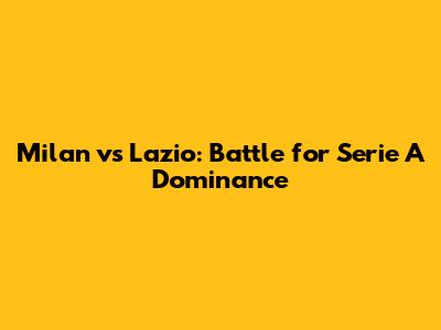 Milan vs Lazio: Battle for Serie A Dominance
