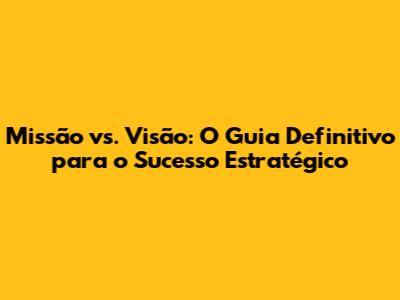 Missão vs. Visão: O Guia Definitivo para o Sucesso Estratégico