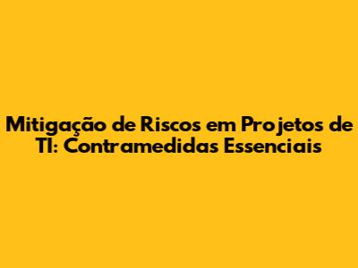 Mitigação de Riscos em Projetos de TI: Contramedidas Essenciais