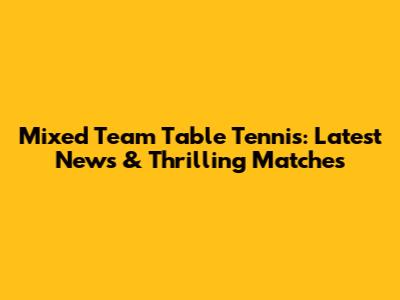 Mixed Team Table Tennis: Latest News & Thrilling Matches