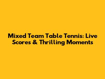 Mixed Team Table Tennis: Live Scores & Thrilling Moments