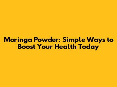 Moringa Powder: Simple Ways to Boost Your Health Today