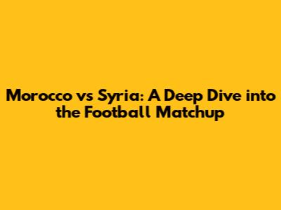 Morocco vs Syria: A Deep Dive into the Football Matchup