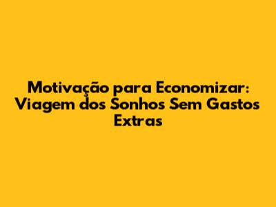 Motivação para Economizar: Viagem dos Sonhos Sem Gastos Extras