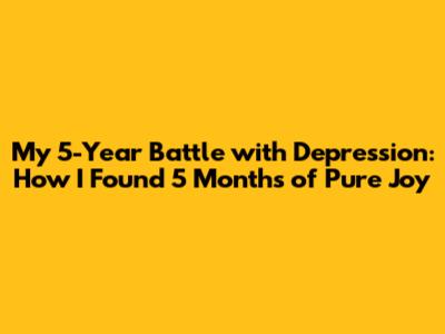 My 5-Year Battle with Depression: How I Found 5 Months of Pure Joy