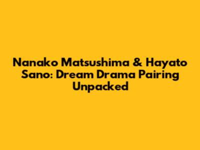 Nanako Matsushima & Hayato Sano: Dream Drama Pairing Unpacked