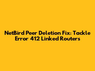 NetBird Peer Deletion Fix: Tackle Error 412 Linked Routers