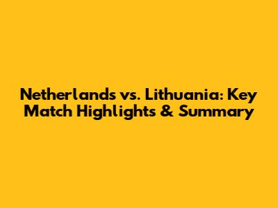 Netherlands vs. Lithuania: Key Match Highlights & Summary