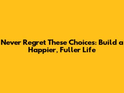 Never Regret These Choices: Build a Happier, Fuller Life