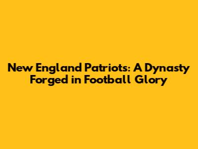New England Patriots: A Dynasty Forged in Football Glory