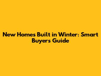 New Homes Built in Winter: Smart Buyer's Guide