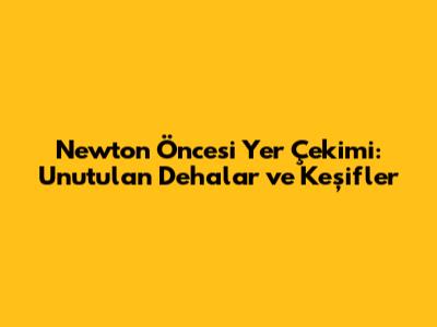Newton Öncesi Yer Çekimi: Unutulan Dehalar ve Keşifler