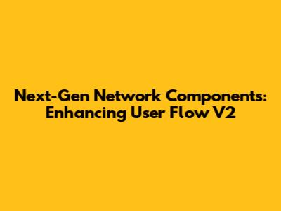 Next-Gen Network Components: Enhancing User Flow V2
