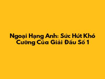Ngoại Hạng Anh: Sức Hút Khó Cưỡng Của Giải Đấu Số 1