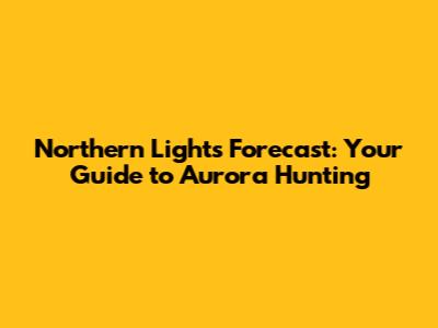 Northern Lights Forecast: Your Guide to Aurora Hunting
