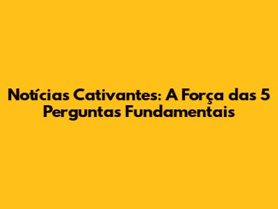 Notícias Cativantes: A Força das 5 Perguntas Fundamentais