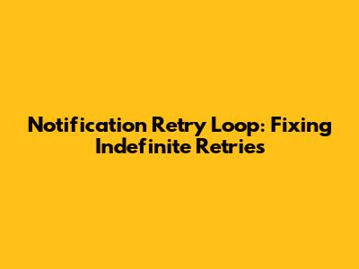 Notification Retry Loop: Fixing Indefinite Retries