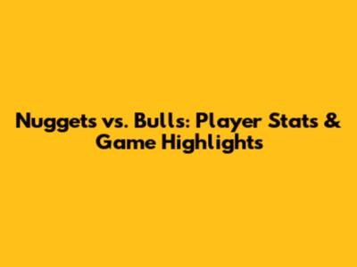Nuggets vs. Bulls: Player Stats & Game Highlights