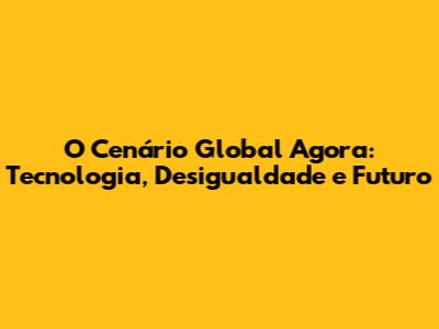 O Cenário Global Agora: Tecnologia, Desigualdade e Futuro