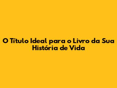 O Título Ideal para o Livro da Sua História de Vida