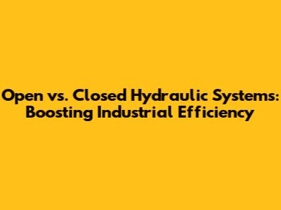 Open vs. Closed Hydraulic Systems: Boosting Industrial Efficiency