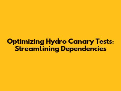 Optimizing Hydro Canary Tests: Streamlining Dependencies