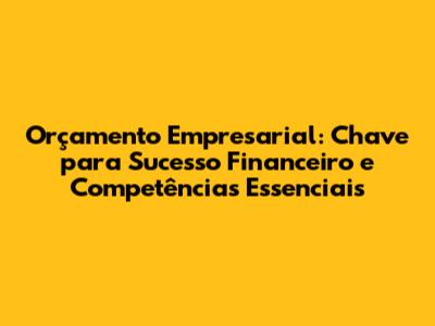 Orçamento Empresarial: Chave para Sucesso Financeiro e Competências Essenciais