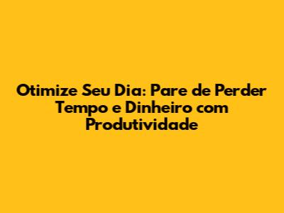Otimize Seu Dia: Pare de Perder Tempo e Dinheiro com Produtividade