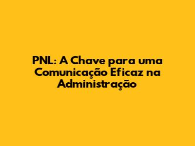 PNL: A Chave para uma Comunicação Eficaz na Administração