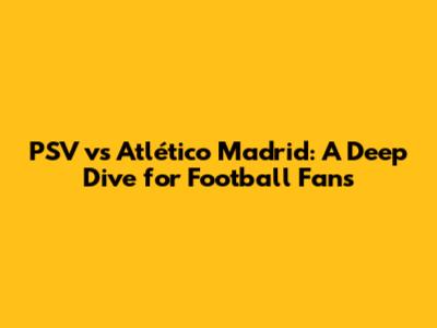 PSV vs Atlético Madrid: A Deep Dive for Football Fans