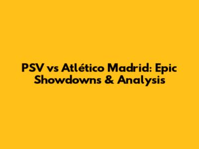 PSV vs Atlético Madrid: Epic Showdowns & Analysis